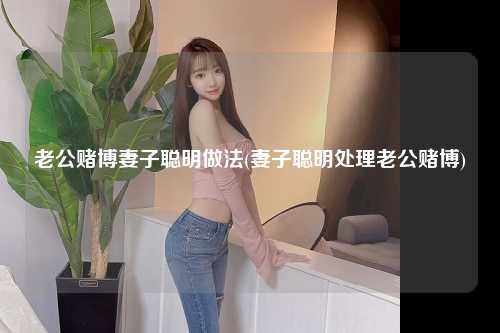 老公赌博妻子聪明做法(妻子聪明处理老公赌博)