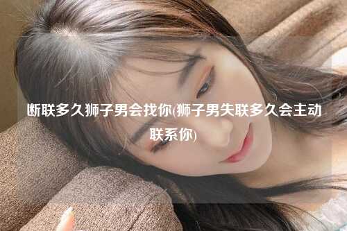 断联多久狮子男会找你(狮子男失联多久会主动联系你)
