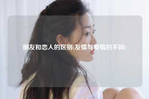 朋友和恋人的区别(友情与爱情的不同)