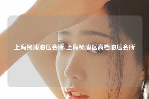 上海杨浦油压会所-上海杨浦区高档油压会所