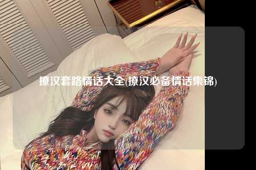 撩汉套路情话大全(撩汉必备情话集锦)