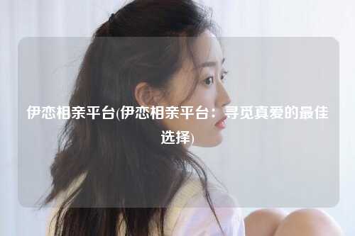 伊恋相亲平台(伊恋相亲平台：寻觅真爱的最佳选择)