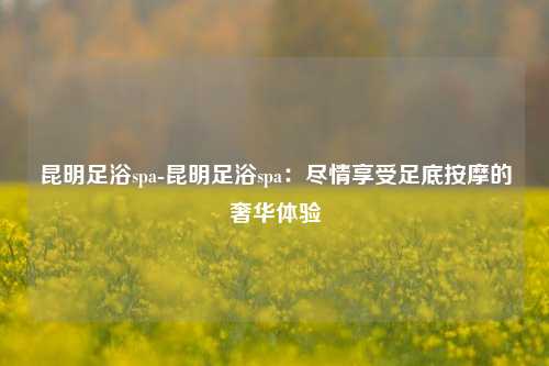 昆明足浴spa-昆明足浴spa：尽情享受足底按摩的奢华体验