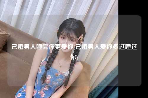 已婚男人睡完你更爱你(已婚男人爱你多过睡过你)