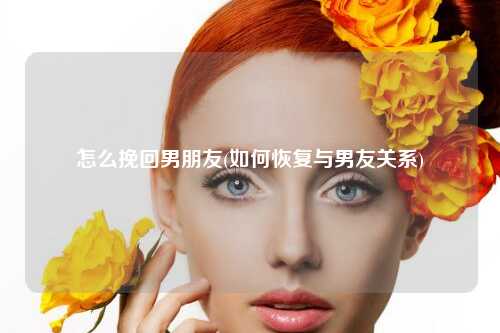 怎么挽回男朋友(如何恢复与男友关系)