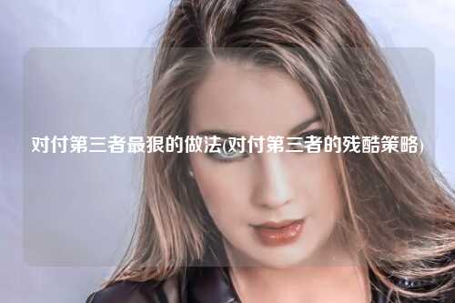 对付第三者最狠的做法(对付第三者的残酷策略)