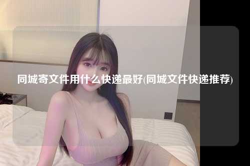 同城寄文件用什么快递最好(同城文件快递推荐)