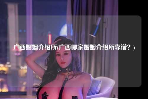 广西婚姻介绍所(广西哪家婚姻介绍所靠谱？)