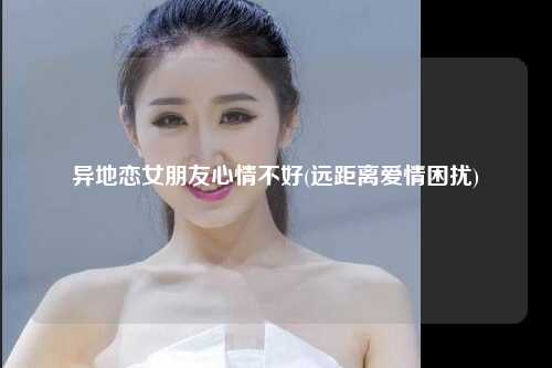 异地恋女朋友心情不好(远距离爱情困扰)