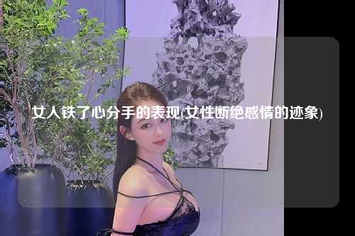 女人铁了心分手的表现(女性断绝感情的迹象)