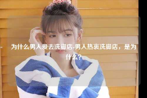 为什么男人爱去洗脚店-男人热衷洗脚店，是为什么？