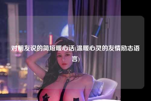 对朋友说的简短暖心话(温暖心灵的友情励志语言)
