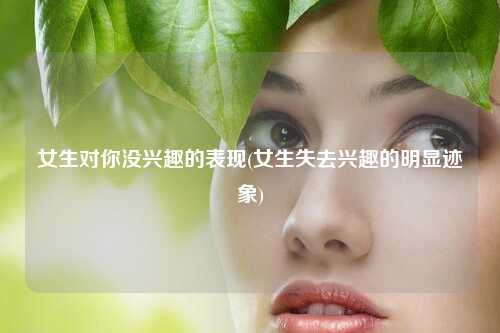 女生对你没兴趣的表现(女生失去兴趣的明显迹象)