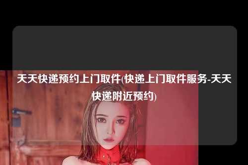 天天快递预约上门取件(快递上门取件服务-天天快递附近预约)