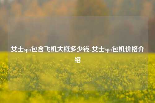 女士spa包含飞机大概多少钱-女士spa包机价格介绍