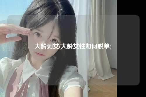 大龄剩女(大龄女性如何脱单)
