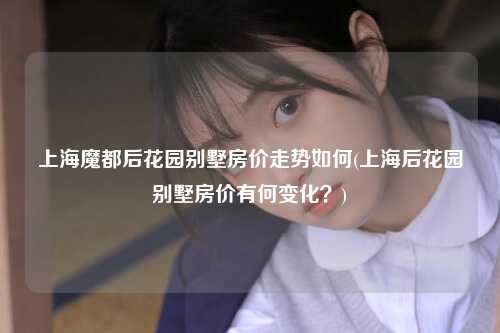 上海魔都后花园别墅房价走势如何(上海后花园别墅房价有何变化？)