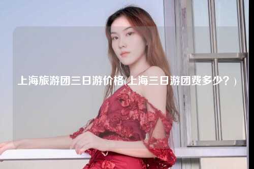 上海旅游团三日游价格(上海三日游团费多少？)