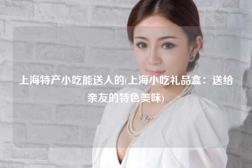上海特产小吃能送人的(上海小吃礼品盒：送给亲友的特色美味)