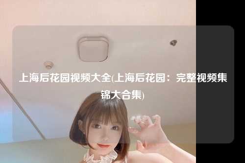 上海后花园视频大全(上海后花园：完整视频集锦大合集)