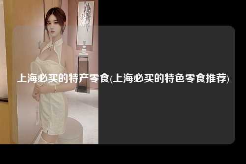 上海必买的特产零食(上海必买的特色零食推荐)