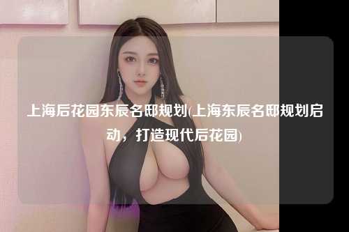 上海后花园东辰名邸规划(上海东辰名邸规划启动，打造现代后花园)