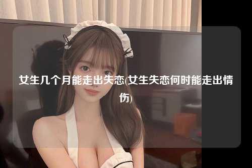 女生几个月能走出失恋(女生失恋何时能走出情伤)
