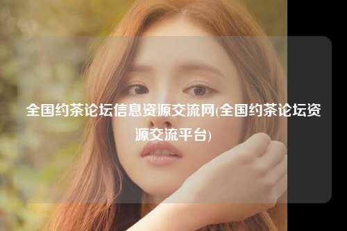 全国约茶论坛信息资源交流网(全国约茶论坛资源交流平台)