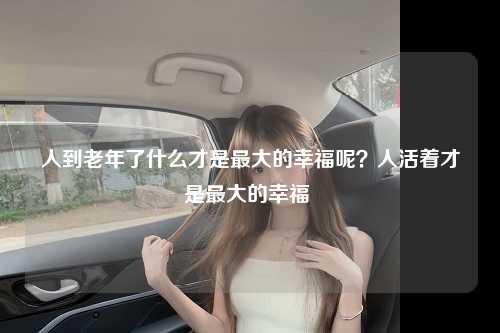人到老年了什么才是最大的幸福呢？人活着才是最大的幸福 