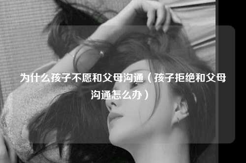 为什么孩子不愿和父母沟通（孩子拒绝和父母沟通怎么办） 