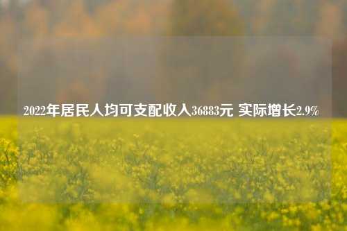2022年居民人均可支配收入36883元 实际增长2.9% 