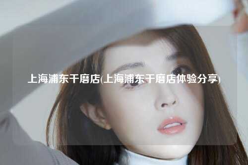 上海浦东干磨店(上海浦东干磨店体验分享)