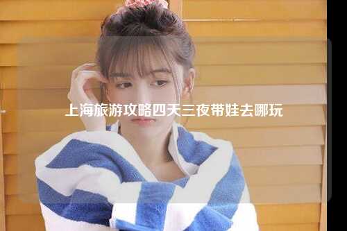 上海旅游攻略四天三夜带娃去哪玩