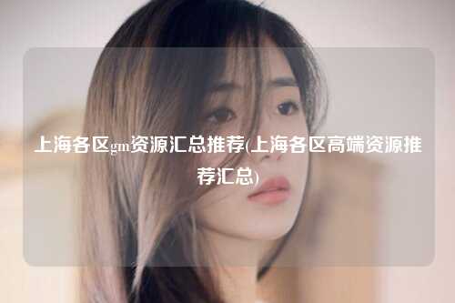 上海各区gm资源汇总推荐(上海各区高端资源推荐汇总)