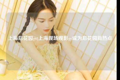 上海后花园gv(上海现场观影gv成为后花园新热点)