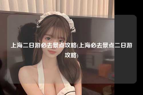 上海二日游必去景点攻略(上海必去景点二日游攻略)