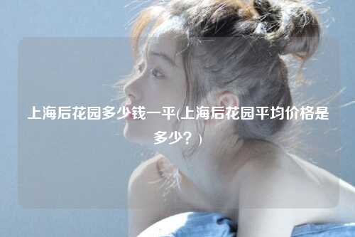 上海后花园多少钱一平(上海后花园平均价格是多少？)