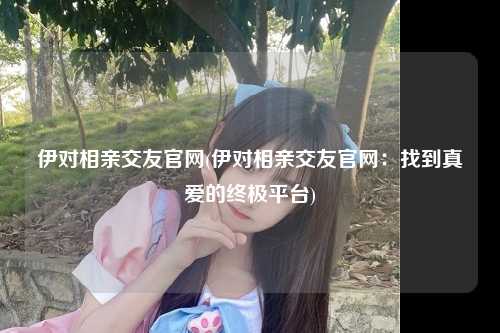 伊对相亲交友官网(伊对相亲交友官网：找到真爱的终极平台)
